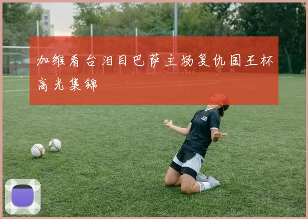 加维看台泪目巴萨主场复仇国王杯高光集锦