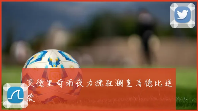 莫德里奇雨夜力挽狂澜皇马德比逆袭