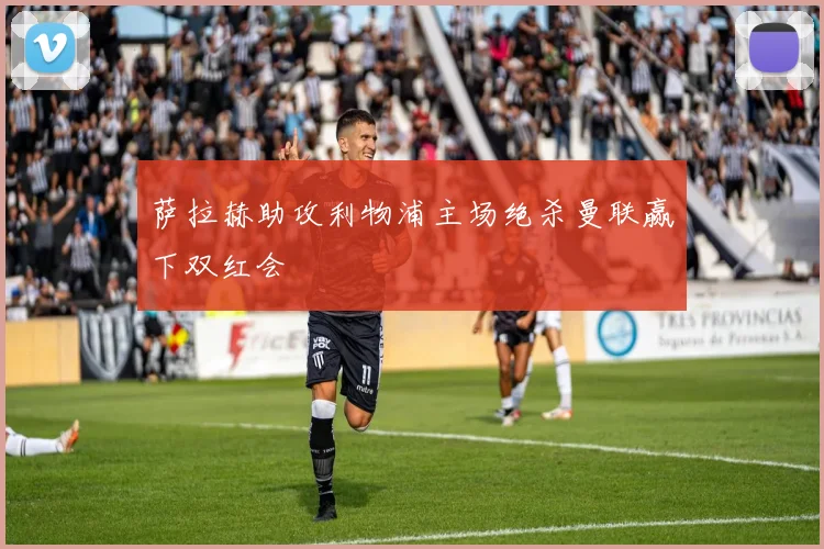 萨拉赫助攻利物浦主场绝杀曼联赢下双红会