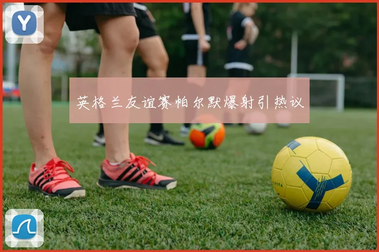 英格兰友谊赛帕尔默爆射引热议
