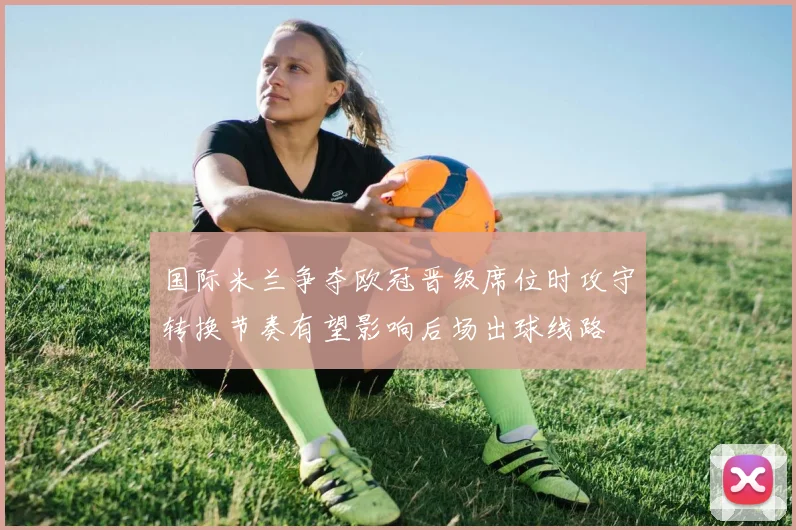 国际米兰争夺欧冠晋级席位时攻守转换节奏有望影响后场出球线路