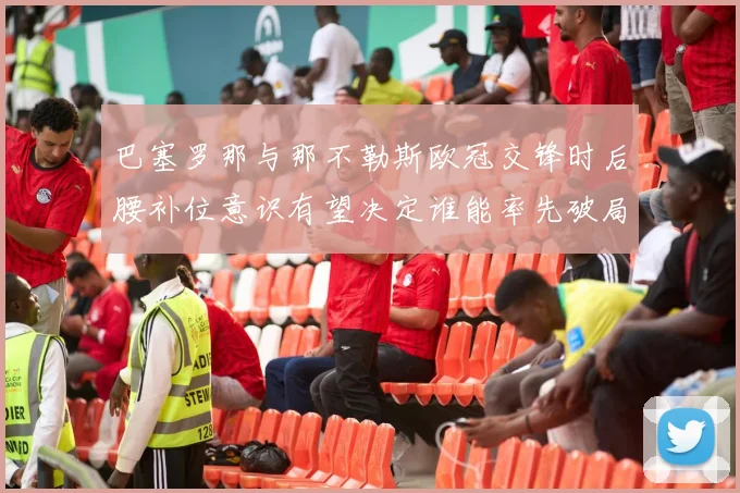 巴塞罗那与那不勒斯欧冠交锋时后腰补位意识有望决定谁能率先破局