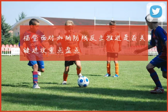 福登面对加纳防线反击推进是否关键进攻重点盘点