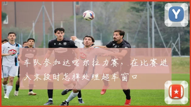 车队参加达喀尔拉力赛,在比赛进入末段时怎样处理超车窗口