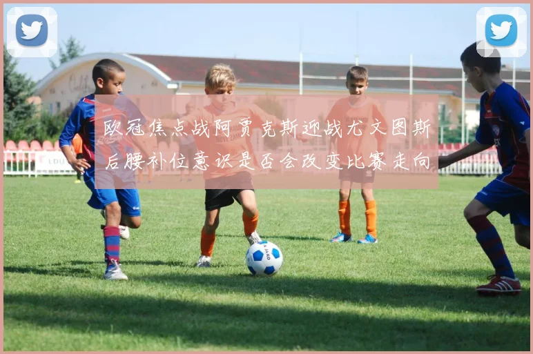 欧冠焦点战阿贾克斯迎战尤文图斯后腰补位意识是否会改变比赛走向