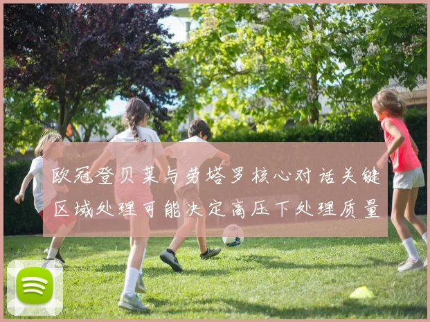 欧冠登贝莱与劳塔罗核心对话关键区域处理可能决定高压下处理质量