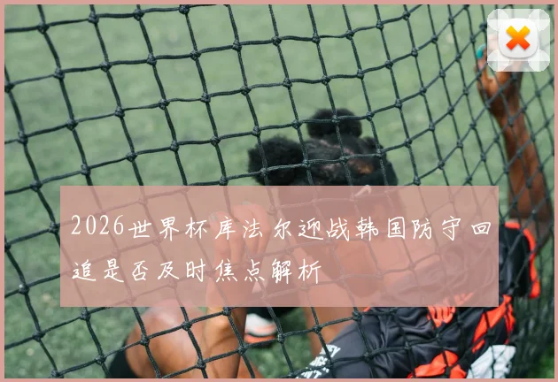 2026世界杯库法尔迎战韩国防守回追是否及时焦点解析