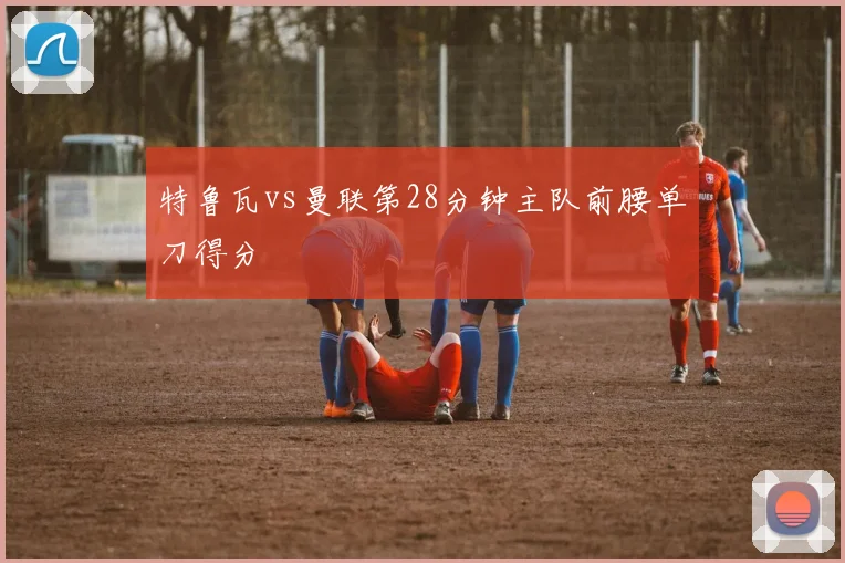 特鲁瓦vs曼联第28分钟主队前腰单刀得分