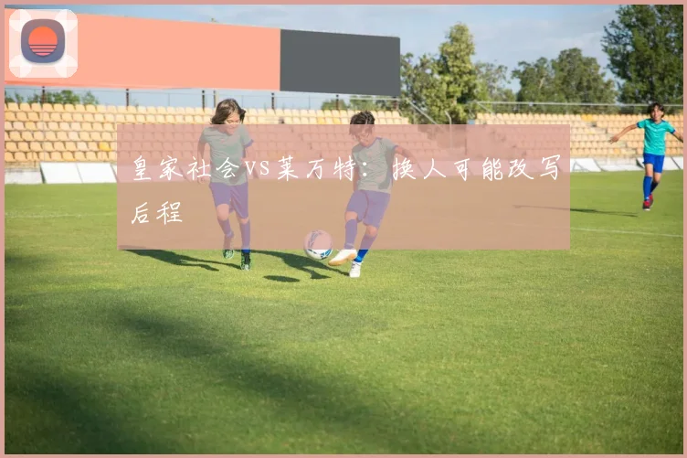 皇家社会vs莱万特：换人可能改写后程