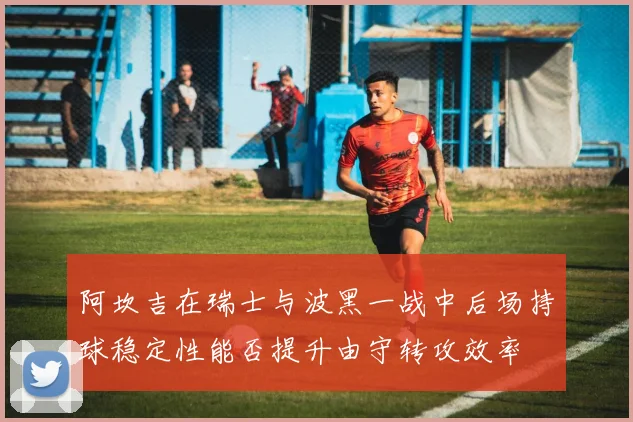 阿坎吉在瑞士与波黑一战中后场持球稳定性能否提升由守转攻效率