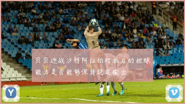 贝贝迎战沙特阿拉伯对抗后的控球能力是否能够保持稳定输出