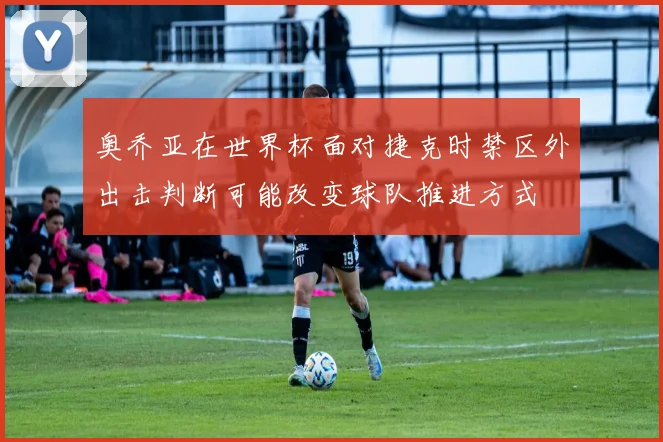 奥乔亚在世界杯面对捷克时禁区外出击判断可能改变球队推进方式