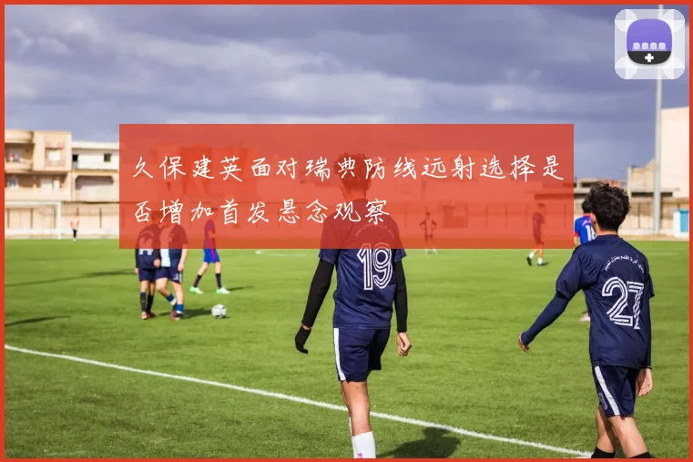 久保建英面对瑞典防线远射选择是否增加首发悬念观察