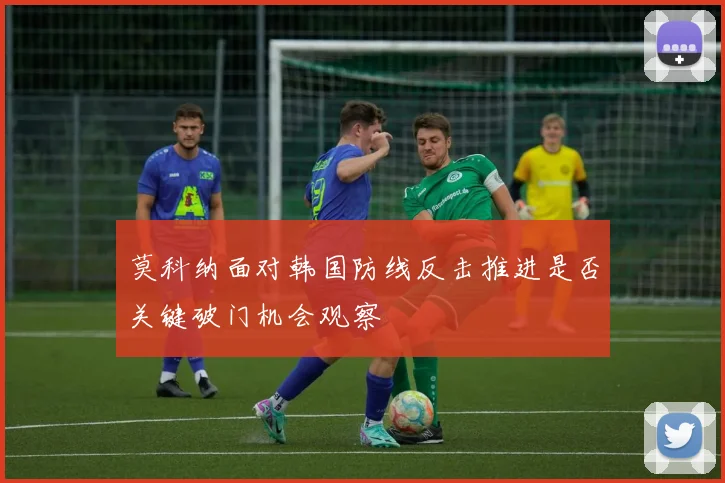 莫科纳面对韩国防线反击推进是否关键破门机会观察
