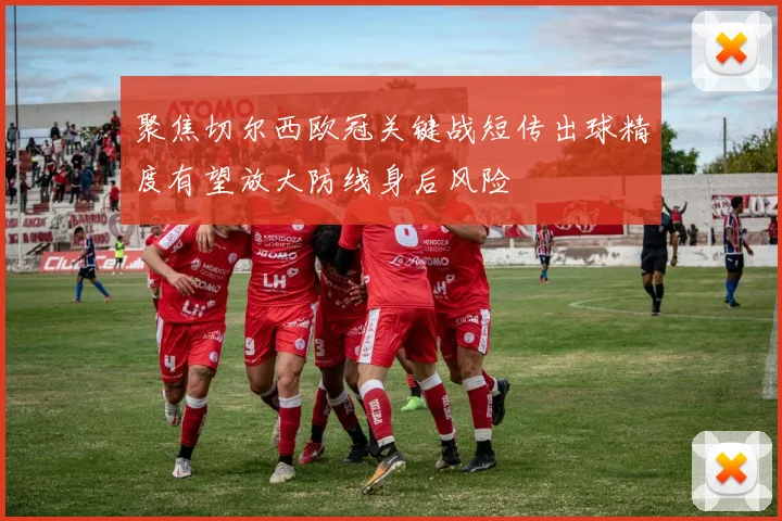 聚焦切尔西欧冠关键战短传出球精度有望放大防线身后风险