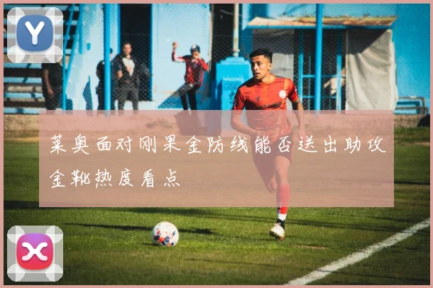 莱奥面对刚果金防线能否送出助攻金靴热度看点