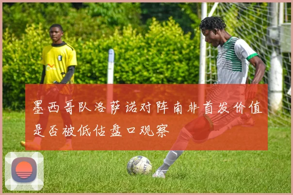 墨西哥队洛萨诺对阵南非首发价值是否被低估盘口观察