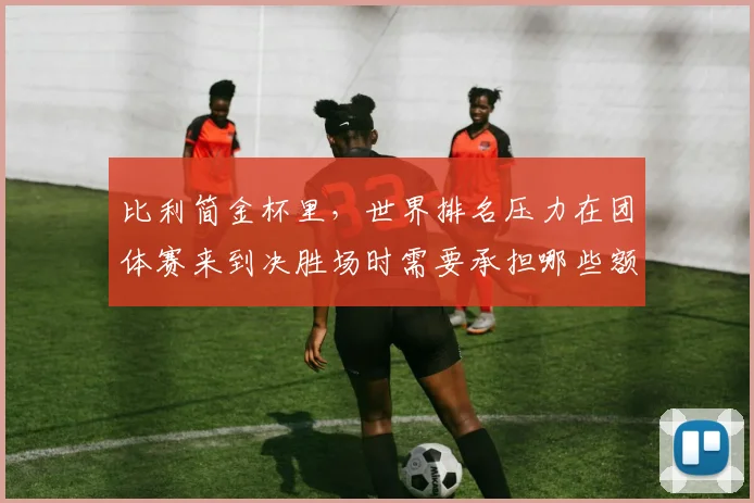 比利简金杯里,世界排名压力在团体赛来到决胜场时需要承担哪些额外风险