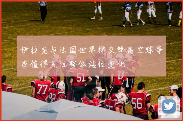 伊拉克与法国世界杯交锋高空球争夺值得关注整体站位变化