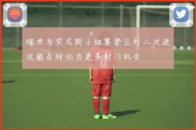 瑞典与突尼斯小组赛禁区外二次进攻能否转化为更多射门机会